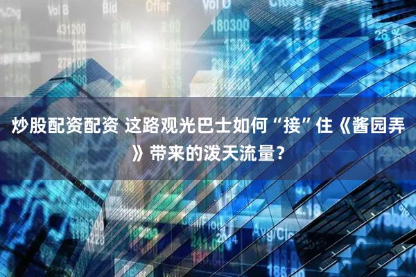 炒股配资配资 这路观光巴士如何“接”住《酱园弄》带来的泼天流量？