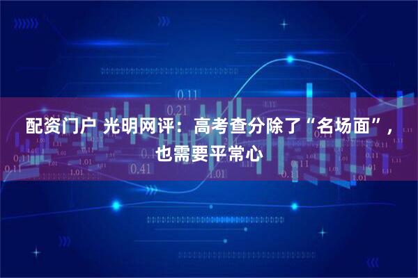 配资门户 光明网评：高考查分除了“名场面”，也需要平常心
