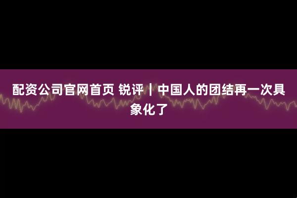 配资公司官网首页 锐评｜中国人的团结再一次具象化了
