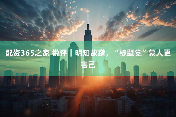 配资365之家 锐评｜明知故蹭，“标题党”蒙人更害己