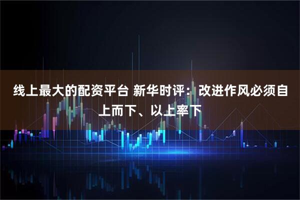 线上最大的配资平台 新华时评：改进作风必须自上而下、以上率下