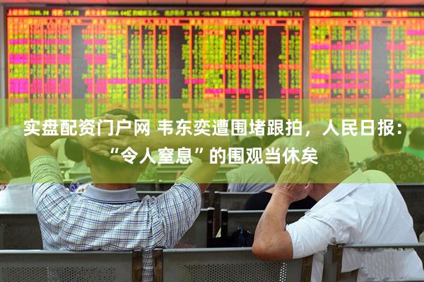 实盘配资门户网 韦东奕遭围堵跟拍，人民日报：“令人窒息”的围观当休矣