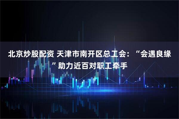 北京炒股配资 天津市南开区总工会：“会遇良缘”助力近百对职工牵手