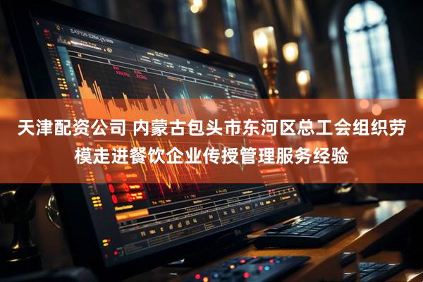 天津配资公司 内蒙古包头市东河区总工会组织劳模走进餐饮企业传授管理服务经验