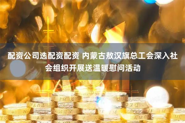 配资公司选配资配资 内蒙古敖汉旗总工会深入社会组织开展送温暖慰问活动