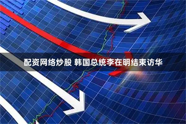 配资网络炒股 韩国总统李在明结束访华