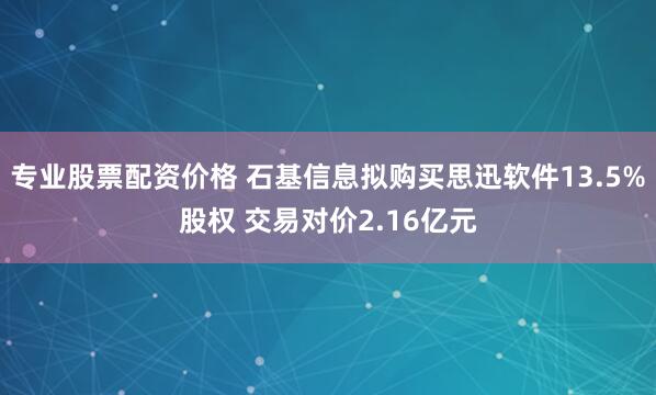 专业股票配资价格 石基信息拟购买思迅软件13.5%股权 交易对价2.16亿元