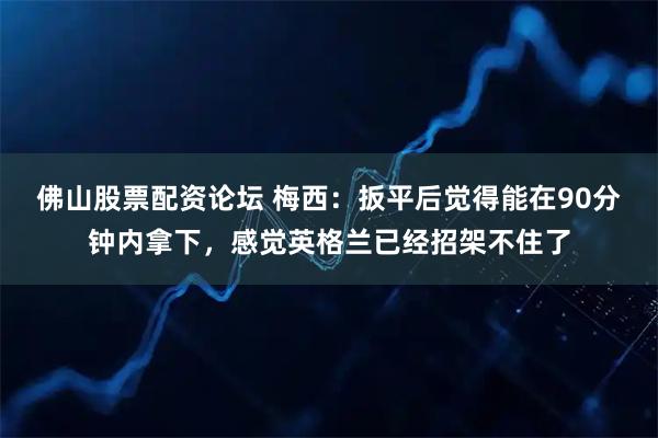 佛山股票配资论坛 梅西：扳平后觉得能在90分钟内拿下，感觉英格兰已经招架不住了