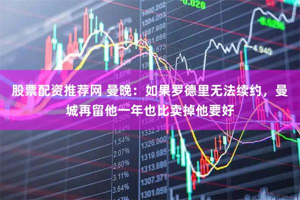 股票配资推荐网 曼晚：如果罗德里无法续约，曼城再留他一年也比卖掉他要好