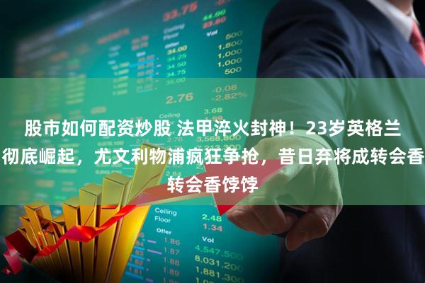 股市如何配资炒股 法甲淬火封神！23岁英格兰中场彻底崛起，尤文利物浦疯狂争抢，昔日弃将成转会香饽饽